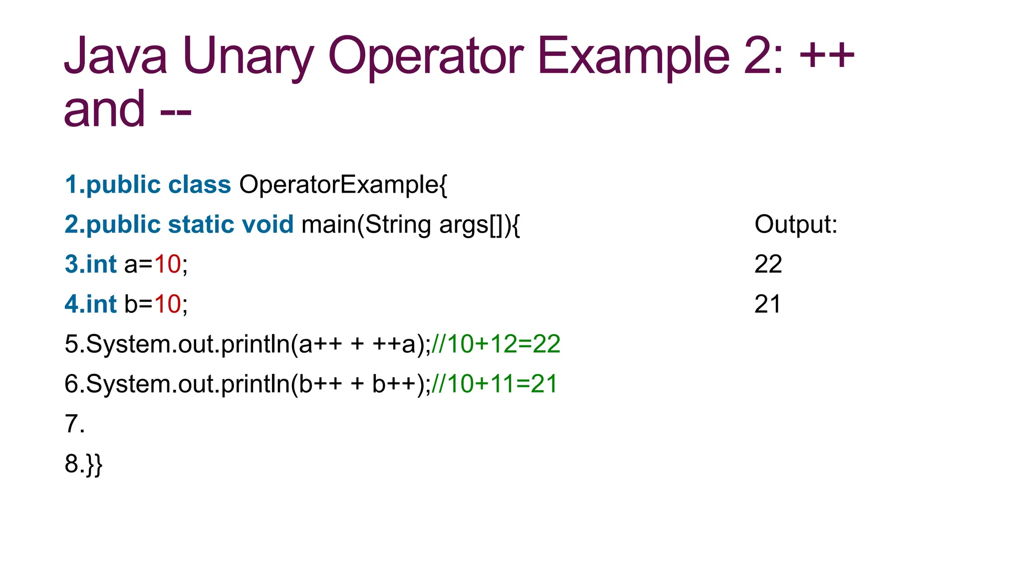 Java Unary Operator Example 2: ++
and --
1.public class OperatorExample{
2.public static void main(String args[]){ Output:
3.int a=10; 22
4.int b=10; 21
5.System.out.println(a++ + ++a);//10+12=22
6.System.out.println(b++ + b++);//10+11=21
7.
8.}}
 