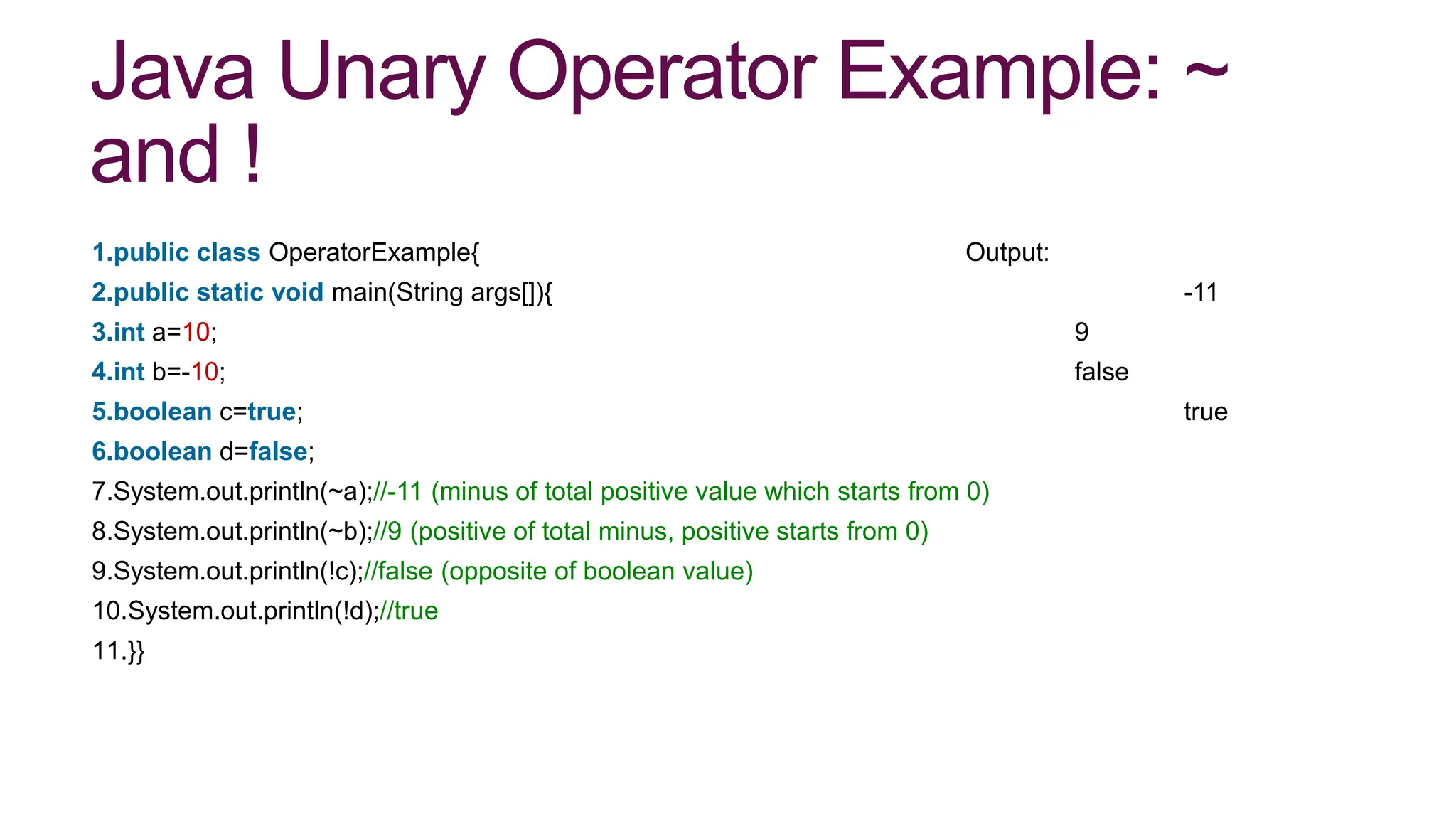 Java Unary Operator Example: ~
and !
1.public class OperatorExample{ Output:
2.public static void main(String args[]){ -11
3.int a=10; 9
4.int b=-10; false
5.boolean c=true; true
6.boolean d=false;
7.System.out.println(~a);//-11 (minus of total positive value which starts from 0)
8.System.out.println(~b);//9 (positive of total minus, positive starts from 0)
9.System.out.println(!c);//false (opposite of boolean value)
10.System.out.println(!d);//true
11.}}
 
