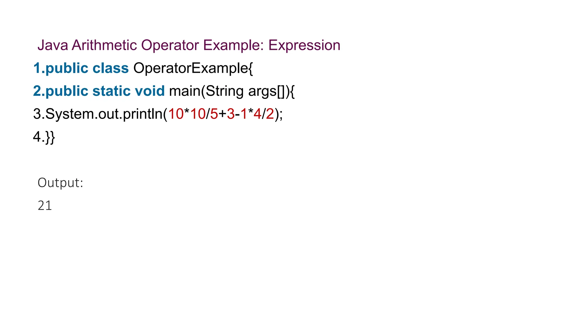 Java Arithmetic Operator Example: Expression
1.public class OperatorExample{
2.public static void main(String args[]){
3.System.out.println(10*10/5+3-1*4/2);
4.}}
Output:
21
 