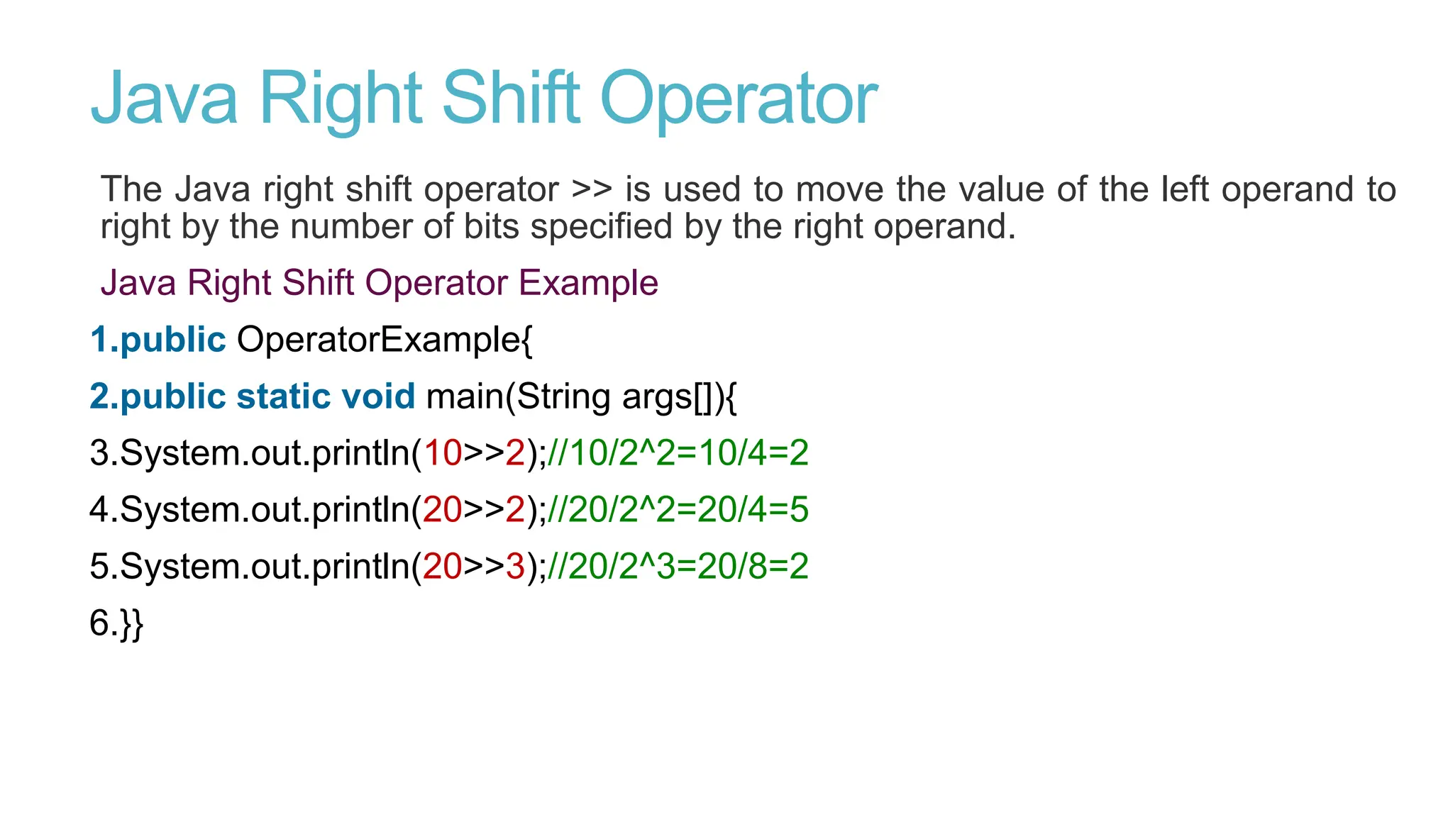 Java Right Shift Operator
The Java right shift operator >> is used to move the value of the left operand to
right by the number of bits specified by the right operand.
Java Right Shift Operator Example
1.public OperatorExample{
2.public static void main(String args[]){
3.System.out.println(10>>2);//10/2^2=10/4=2
4.System.out.println(20>>2);//20/2^2=20/4=5
5.System.out.println(20>>3);//20/2^3=20/8=2
6.}}
 