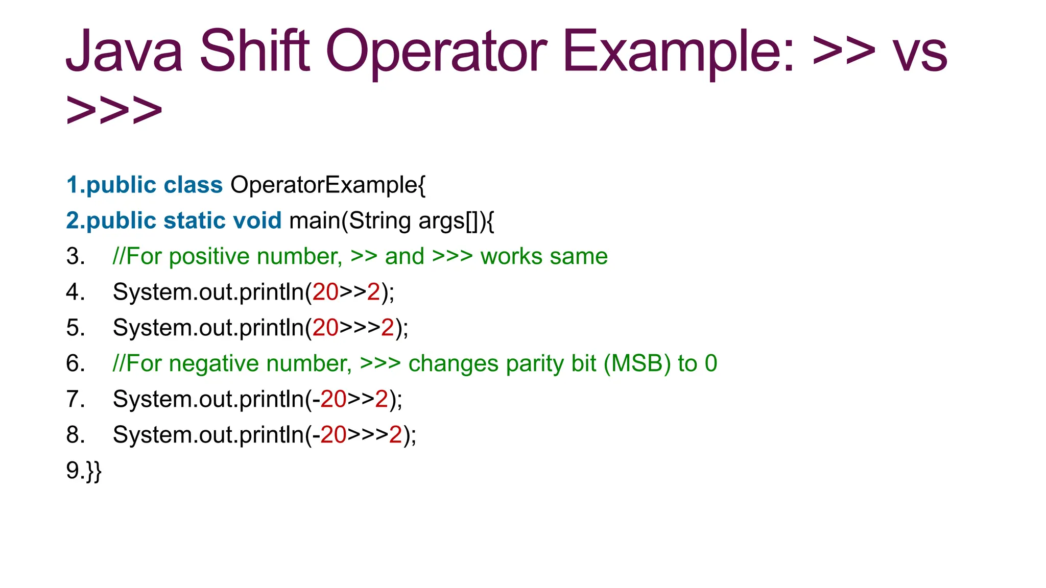 Java Shift Operator Example: >> vs
>>>
1.public class OperatorExample{
2.public static void main(String args[]){
3. //For positive number, >> and >>> works same
4. System.out.println(20>>2);
5. System.out.println(20>>>2);
6. //For negative number, >>> changes parity bit (MSB) to 0
7. System.out.println(-20>>2);
8. System.out.println(-20>>>2);
9.}}
 