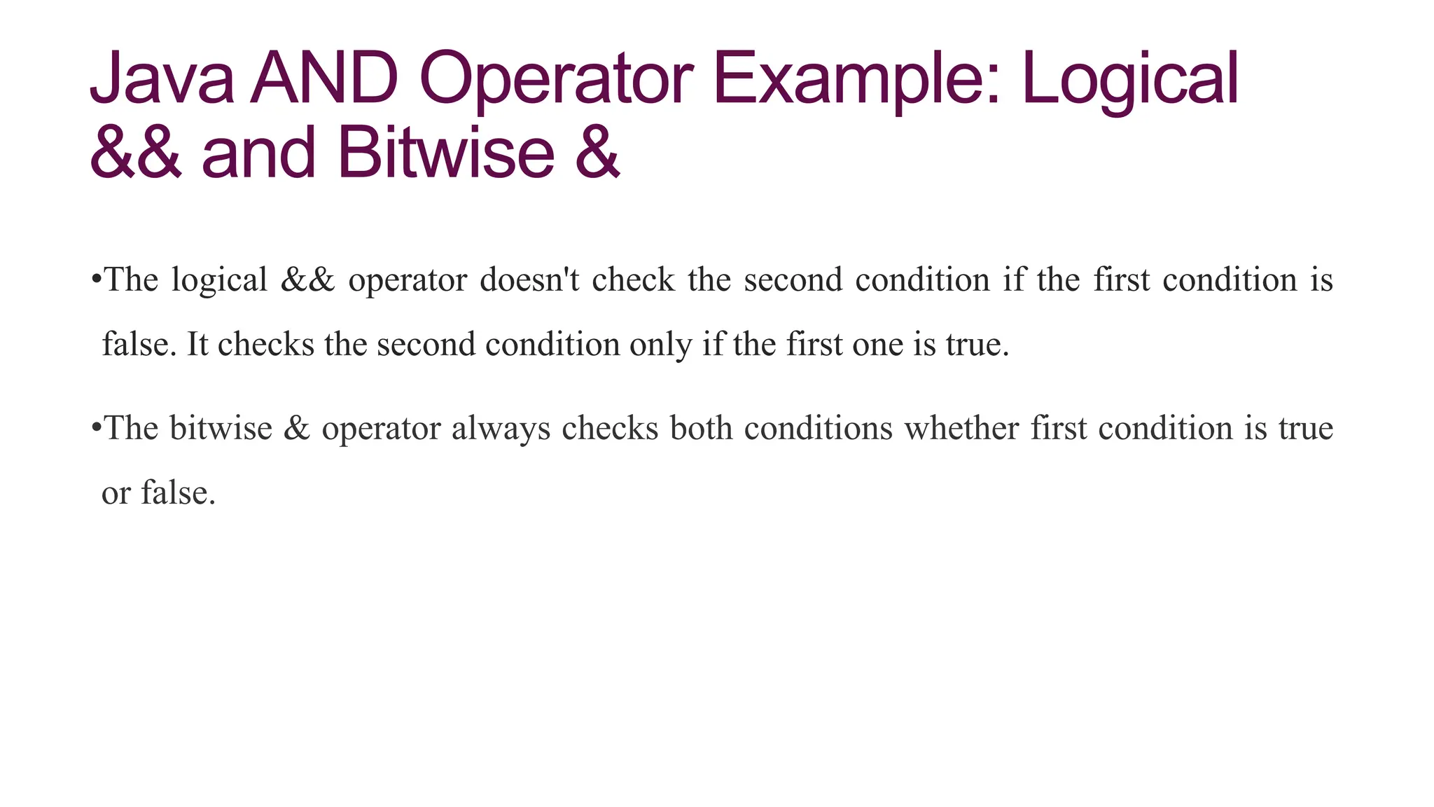Java AND Operator Example: Logical
&& and Bitwise &
•The logical && operator doesn't check the second condition if the first condition is
false. It checks the second condition only if the first one is true.
•The bitwise & operator always checks both conditions whether first condition is true
or false.
 