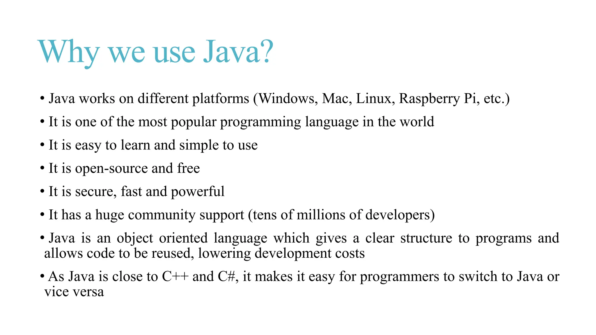 Why we use Java?
• Java works on different platforms (Windows, Mac, Linux, Raspberry Pi, etc.)
• It is one of the most popular programming language in the world
• It is easy to learn and simple to use
• It is open-source and free
• It is secure, fast and powerful
• It has a huge community support (tens of millions of developers)
• Java is an object oriented language which gives a clear structure to programs and
allows code to be reused, lowering development costs
• As Java is close to C++ and C#, it makes it easy for programmers to switch to Java or
vice versa
 