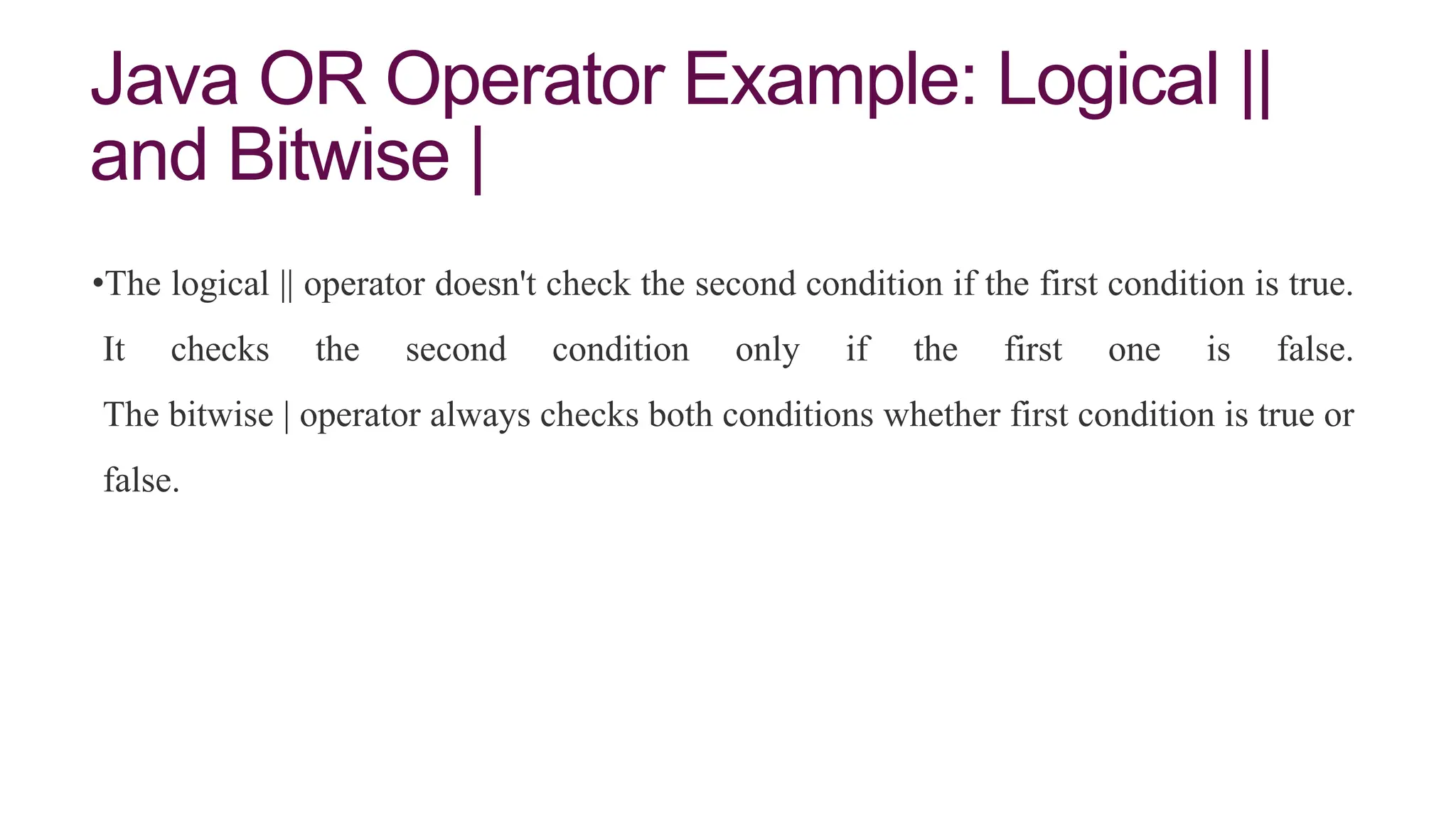 Java OR Operator Example: Logical ||
and Bitwise |
•The logical || operator doesn't check the second condition if the first condition is true.
It checks the second condition only if the first one is false.
The bitwise | operator always checks both conditions whether first condition is true or
false.
 