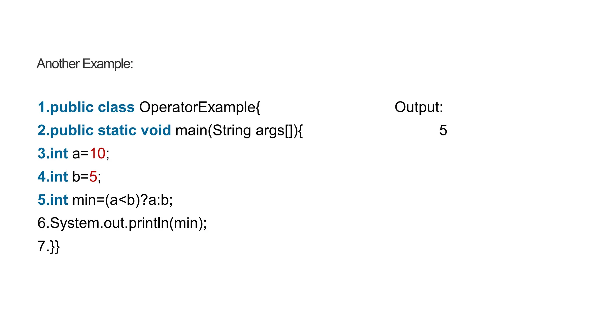 Another Example:
1.public class OperatorExample{ Output:
2.public static void main(String args[]){ 5
3.int a=10;
4.int b=5;
5.int min=(a<b)?a:b;
6.System.out.println(min);
7.}}
 