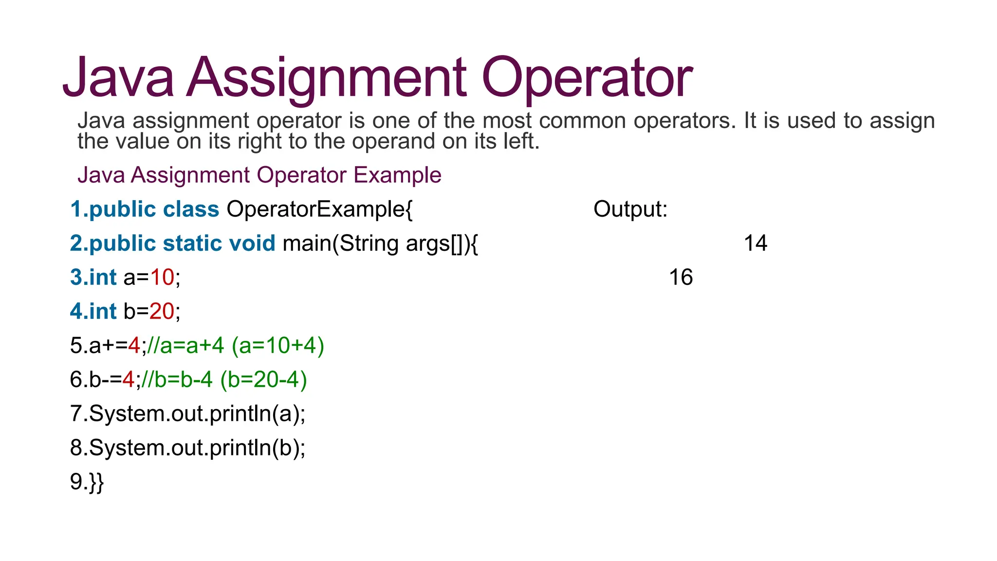 Java Assignment Operator
Java assignment operator is one of the most common operators. It is used to assign
the value on its right to the operand on its left.
Java Assignment Operator Example
1.public class OperatorExample{ Output:
2.public static void main(String args[]){ 14
3.int a=10; 16
4.int b=20;
5.a+=4;//a=a+4 (a=10+4)
6.b-=4;//b=b-4 (b=20-4)
7.System.out.println(a);
8.System.out.println(b);
9.}}
 