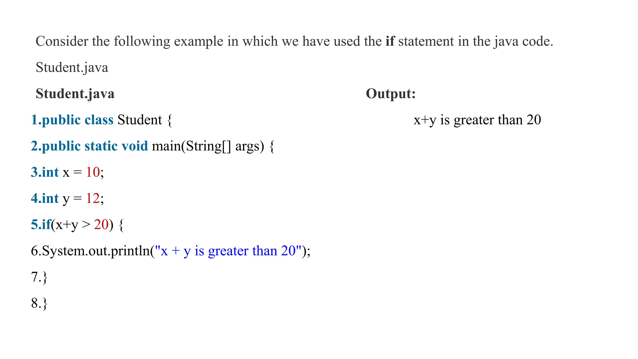 Consider the following example in which we have used the if statement in the java code.
Student.java
Student.java Output:
1.public class Student { x+y is greater than 20
2.public static void main(String[] args) {
3.int x = 10;
4.int y = 12;
5.if(x+y > 20) {
6.System.out.println("x + y is greater than 20");
7.}
8.}
 