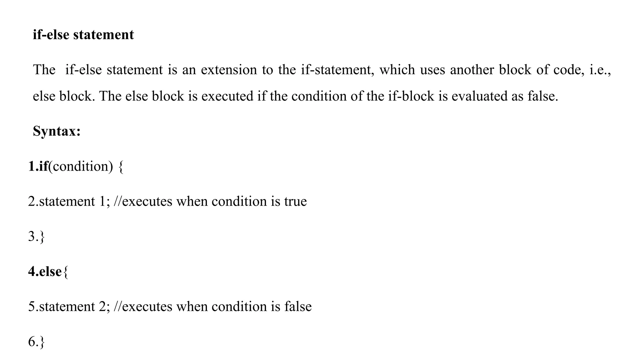 if-else statement
The if-else statement is an extension to the if-statement, which uses another block of code, i.e.,
else block. The else block is executed if the condition of the if-block is evaluated as false.
Syntax:
1.if(condition) {
2.statement 1; //executes when condition is true
3.}
4.else{
5.statement 2; //executes when condition is false
6.}
 
