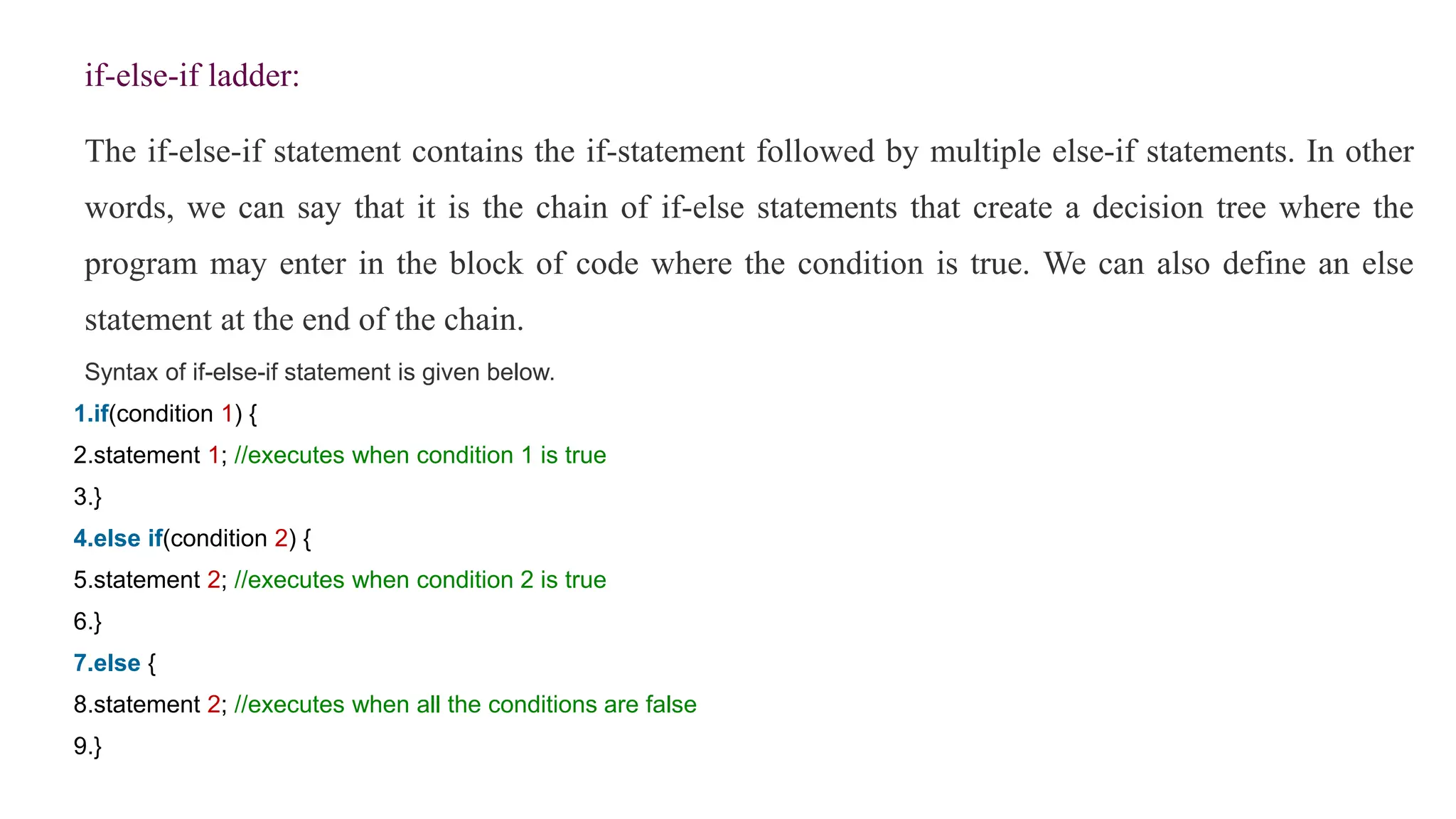 if-else-if ladder:
The if-else-if statement contains the if-statement followed by multiple else-if statements. In other
words, we can say that it is the chain of if-else statements that create a decision tree where the
program may enter in the block of code where the condition is true. We can also define an else
statement at the end of the chain.
Syntax of if-else-if statement is given below.
1.if(condition 1) {
2.statement 1; //executes when condition 1 is true
3.}
4.else if(condition 2) {
5.statement 2; //executes when condition 2 is true
6.}
7.else {
8.statement 2; //executes when all the conditions are false
9.}
 