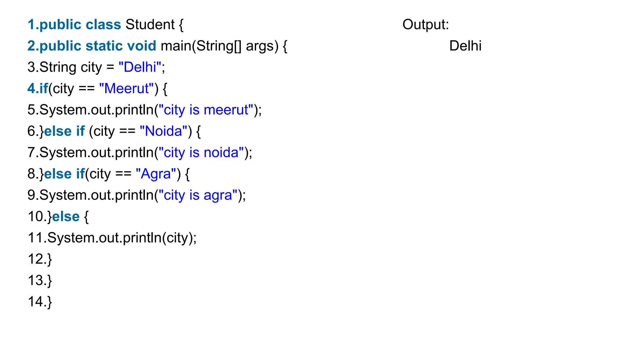 1.public class Student { Output:
2.public static void main(String[] args) { Delhi
3.String city = "Delhi";
4.if(city == "Meerut") {
5.System.out.println("city is meerut");
6.}else if (city == "Noida") {
7.System.out.println("city is noida");
8.}else if(city == "Agra") {
9.System.out.println("city is agra");
10.}else {
11.System.out.println(city);
12.}
13.}
14.}
 