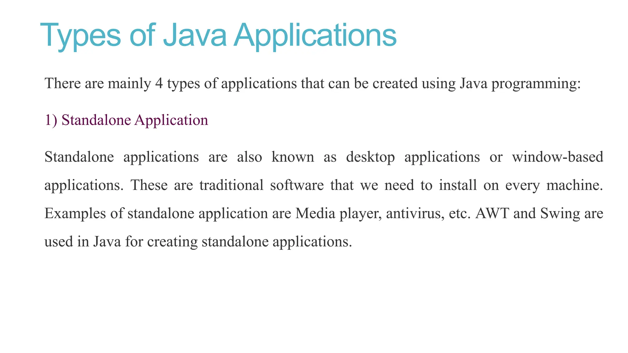 Types of Java Applications
There are mainly 4 types of applications that can be created using Java programming:
1) Standalone Application
Standalone applications are also known as desktop applications or window-based
applications. These are traditional software that we need to install on every machine.
Examples of standalone application are Media player, antivirus, etc. AWT and Swing are
used in Java for creating standalone applications.
 