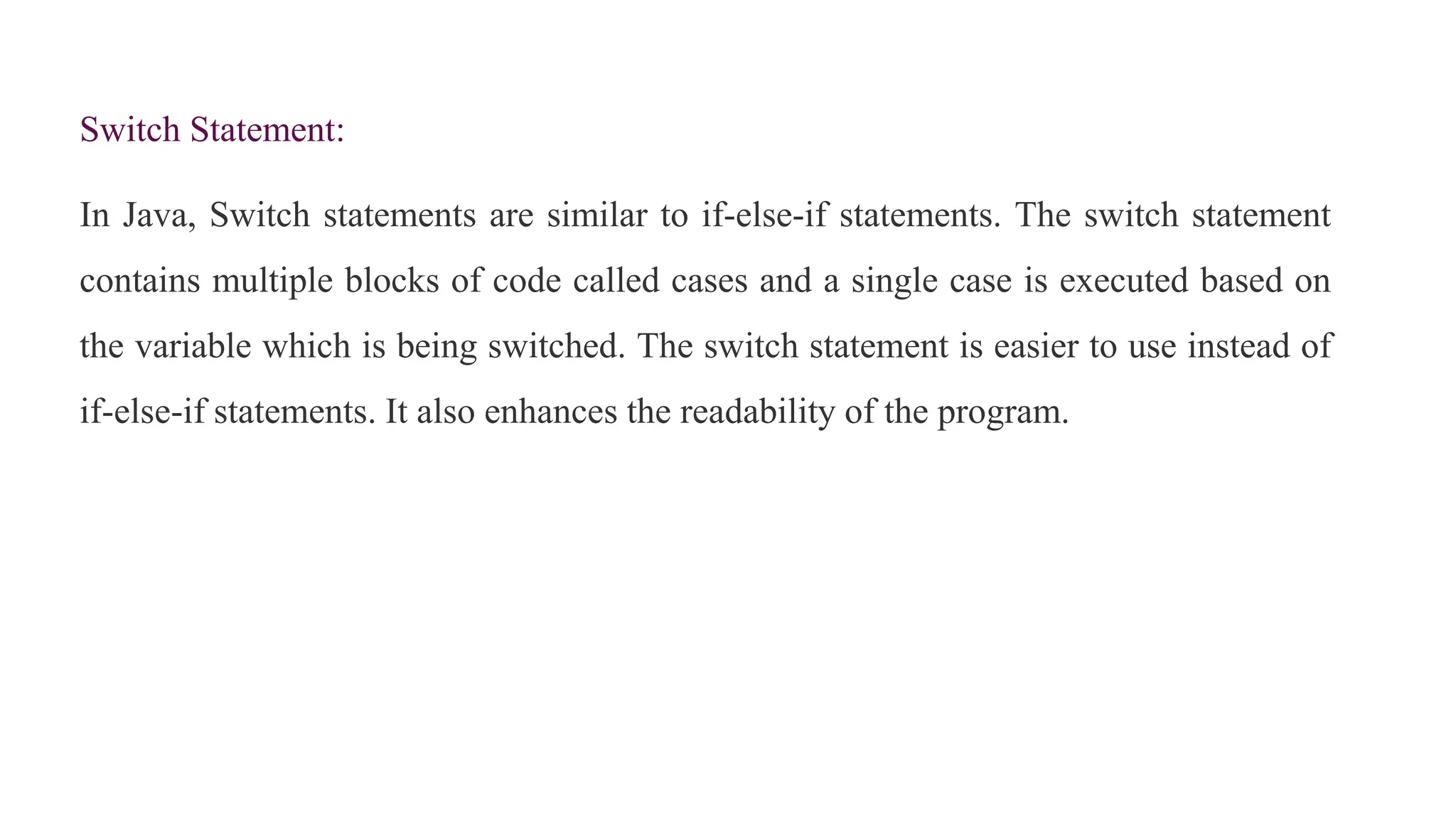 Switch Statement:
In Java, Switch statements are similar to if-else-if statements. The switch statement
contains multiple blocks of code called cases and a single case is executed based on
the variable which is being switched. The switch statement is easier to use instead of
if-else-if statements. It also enhances the readability of the program.
 