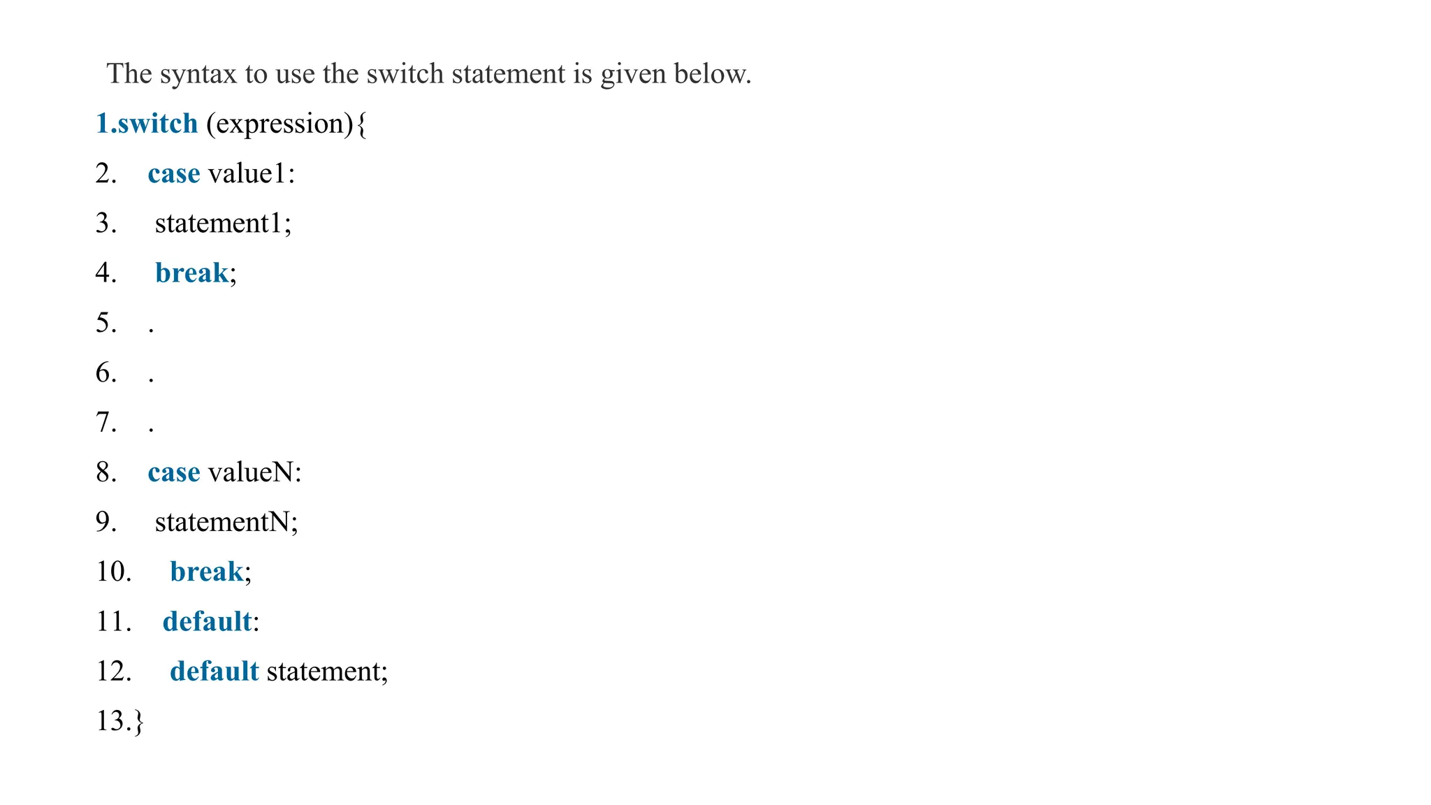 The syntax to use the switch statement is given below.
1.switch (expression){
2. case value1:
3. statement1;
4. break;
5. .
6. .
7. .
8. case valueN:
9. statementN;
10. break;
11. default:
12. default statement;
13.}
 