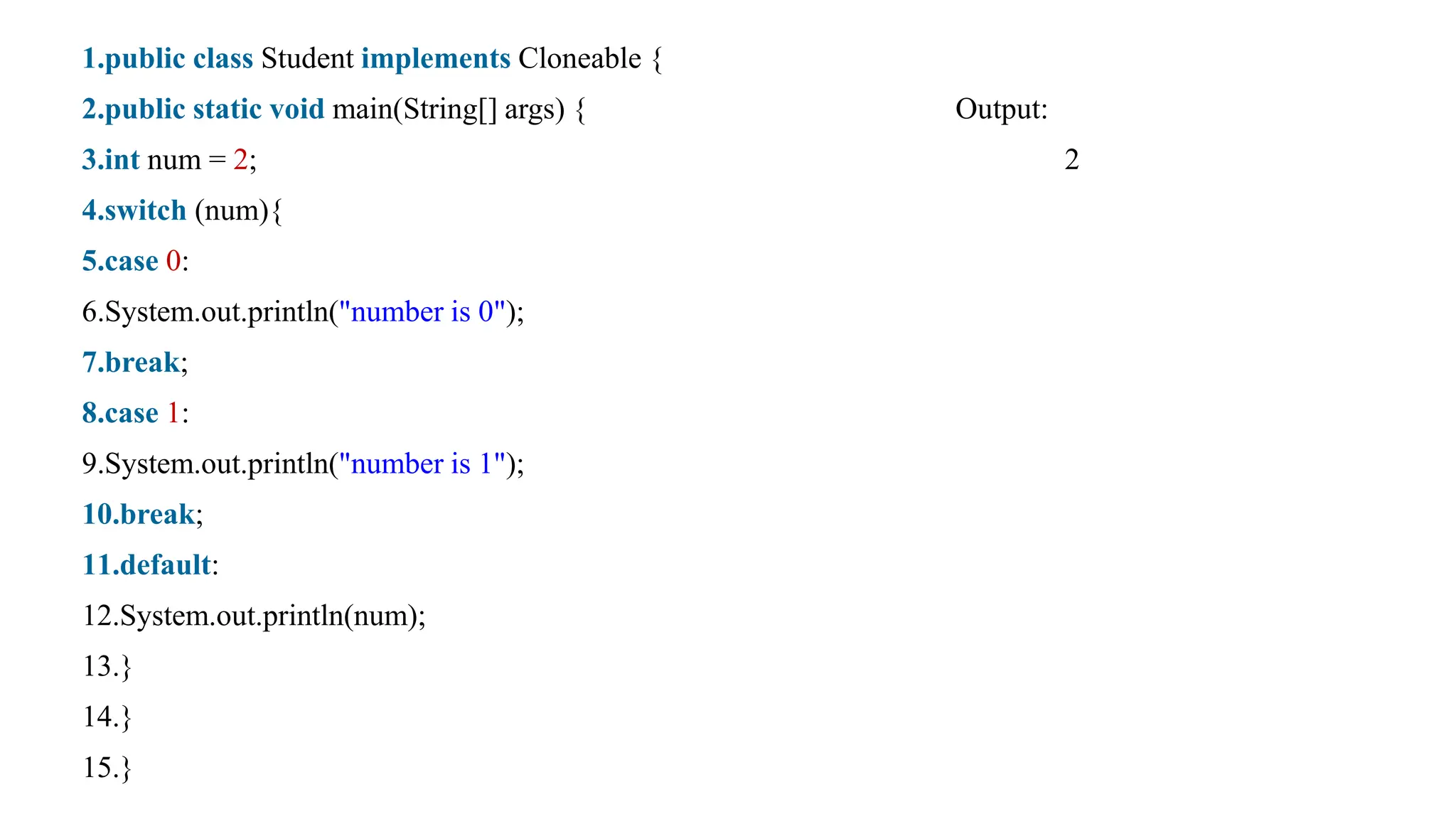 1.public class Student implements Cloneable {
2.public static void main(String[] args) { Output:
3.int num = 2; 2
4.switch (num){
5.case 0:
6.System.out.println("number is 0");
7.break;
8.case 1:
9.System.out.println("number is 1");
10.break;
11.default:
12.System.out.println(num);
13.}
14.}
15.}
 