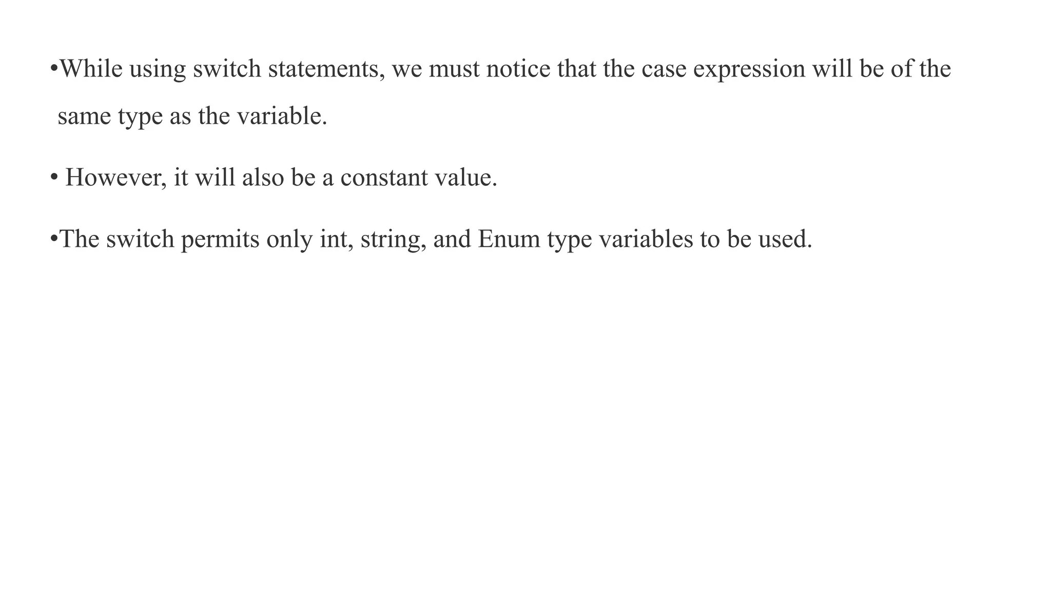 •While using switch statements, we must notice that the case expression will be of the
same type as the variable.
• However, it will also be a constant value.
•The switch permits only int, string, and Enum type variables to be used.
 