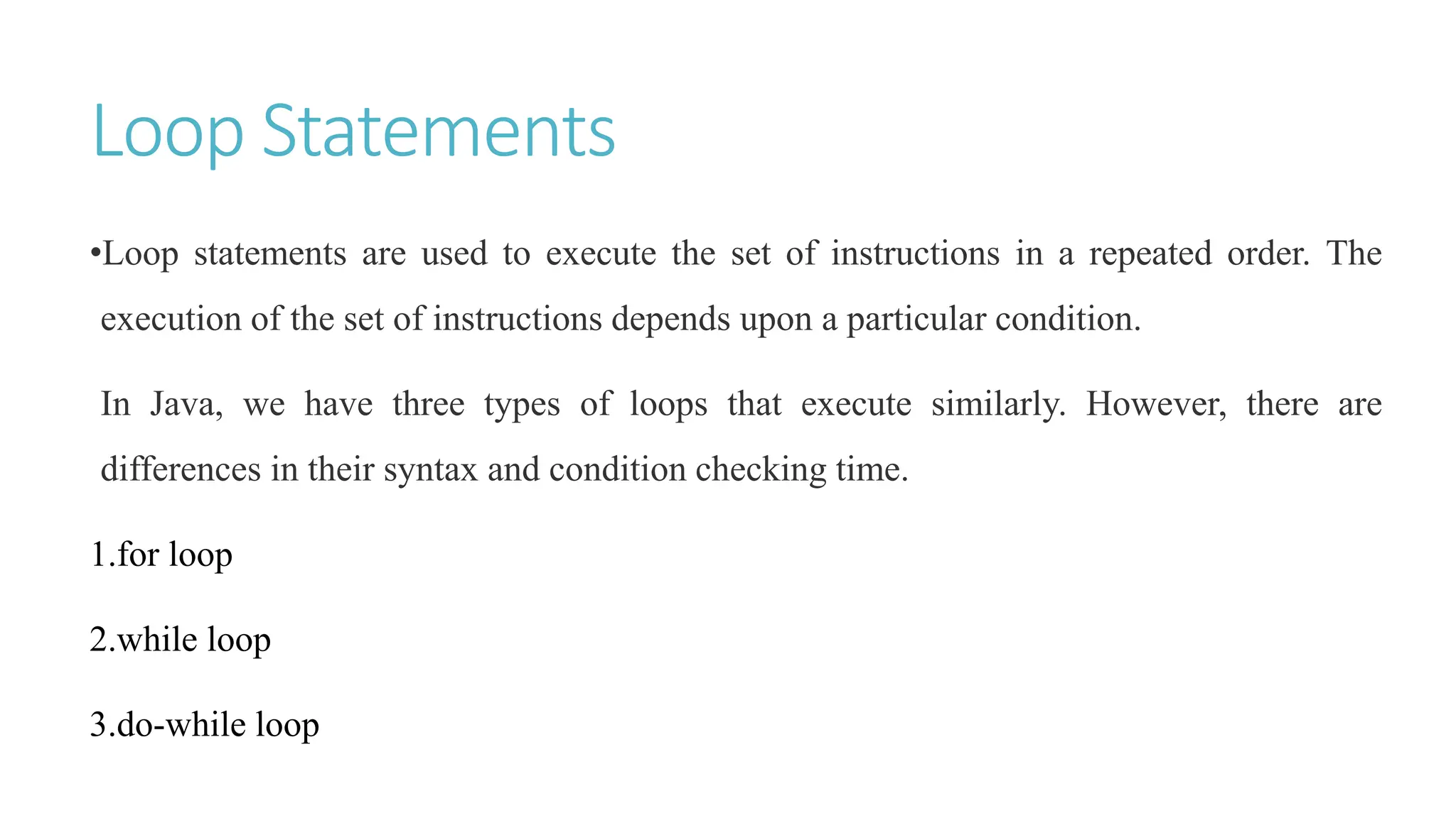 Loop Statements
•Loop statements are used to execute the set of instructions in a repeated order. The
execution of the set of instructions depends upon a particular condition.
In Java, we have three types of loops that execute similarly. However, there are
differences in their syntax and condition checking time.
1.for loop
2.while loop
3.do-while loop
 