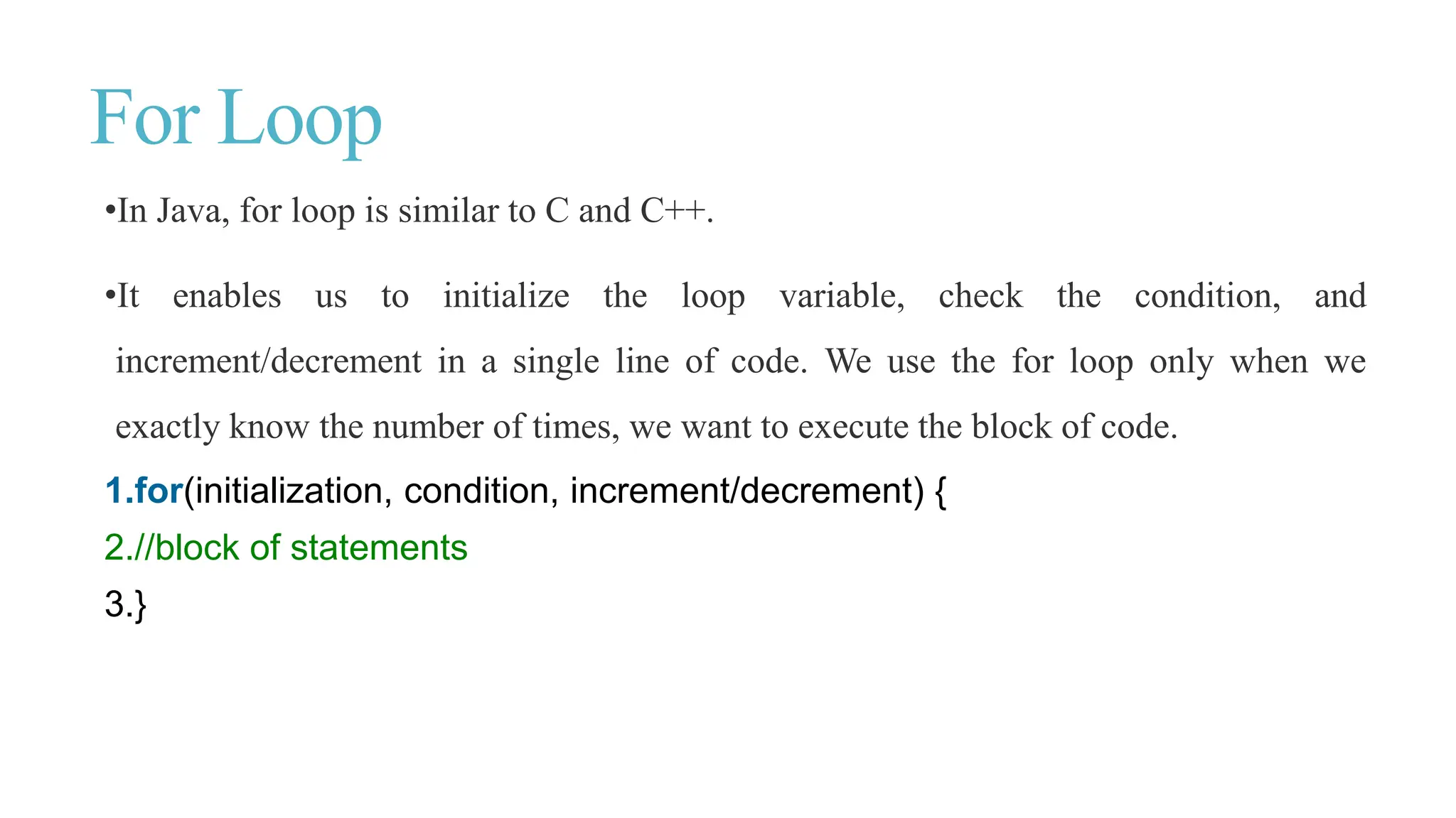 For Loop
•In Java, for loop is similar to C and C++.
•It enables us to initialize the loop variable, check the condition, and
increment/decrement in a single line of code. We use the for loop only when we
exactly know the number of times, we want to execute the block of code.
1.for(initialization, condition, increment/decrement) {
2.//block of statements
3.}
 
