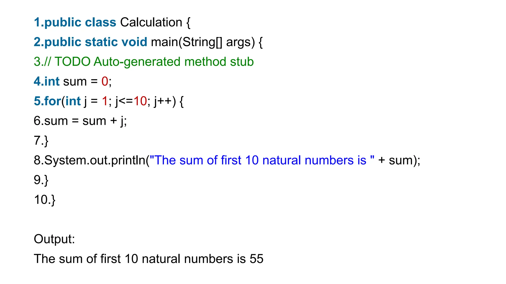 1.public class Calculation {
2.public static void main(String[] args) {
3.// TODO Auto-generated method stub
4.int sum = 0;
5.for(int j = 1; j<=10; j++) {
6.sum = sum + j;
7.}
8.System.out.println("The sum of first 10 natural numbers is " + sum);
9.}
10.}
Output:
The sum of first 10 natural numbers is 55
 