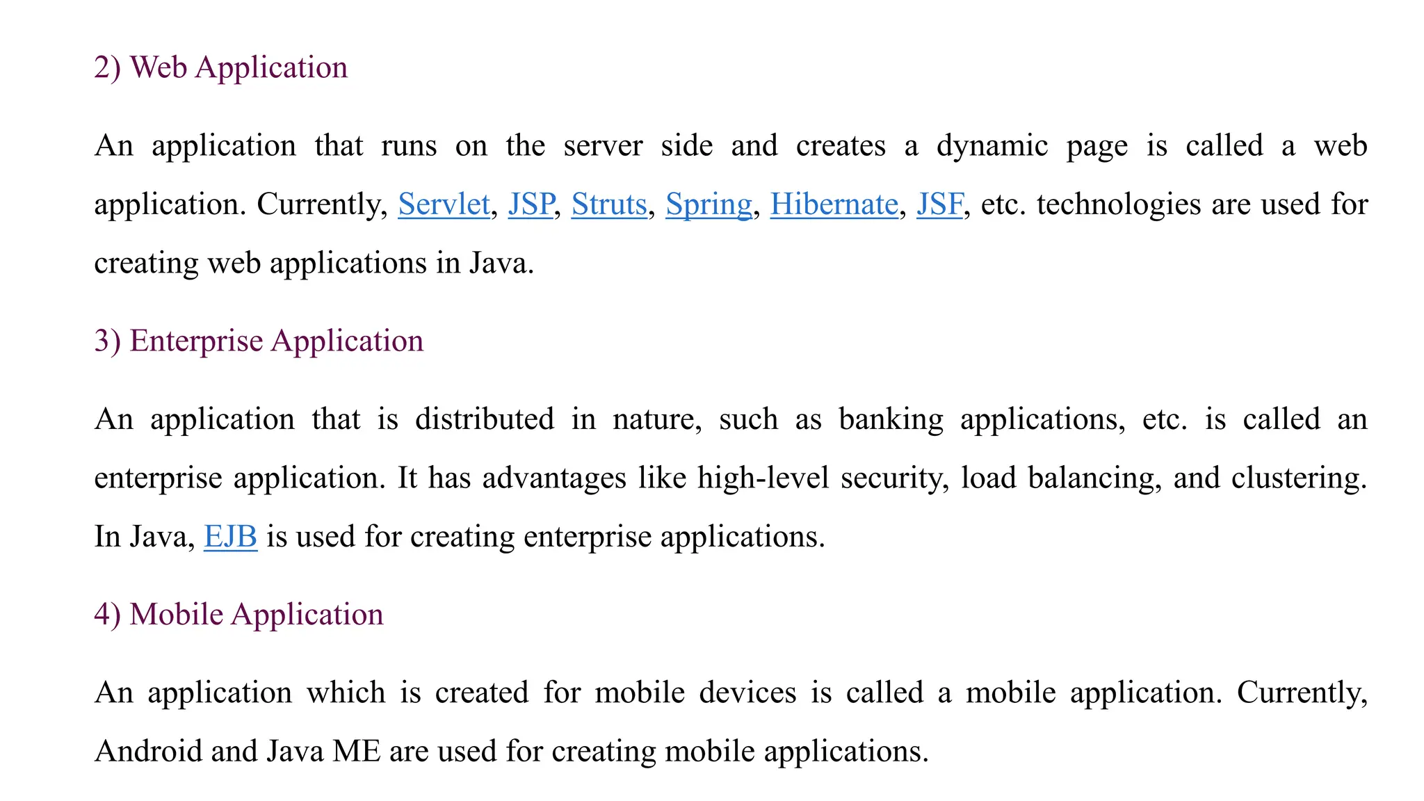 2) Web Application
An application that runs on the server side and creates a dynamic page is called a web
application. Currently, Servlet, JSP, Struts, Spring, Hibernate, JSF, etc. technologies are used for
creating web applications in Java.
3) Enterprise Application
An application that is distributed in nature, such as banking applications, etc. is called an
enterprise application. It has advantages like high-level security, load balancing, and clustering.
In Java, EJB is used for creating enterprise applications.
4) Mobile Application
An application which is created for mobile devices is called a mobile application. Currently,
Android and Java ME are used for creating mobile applications.
 