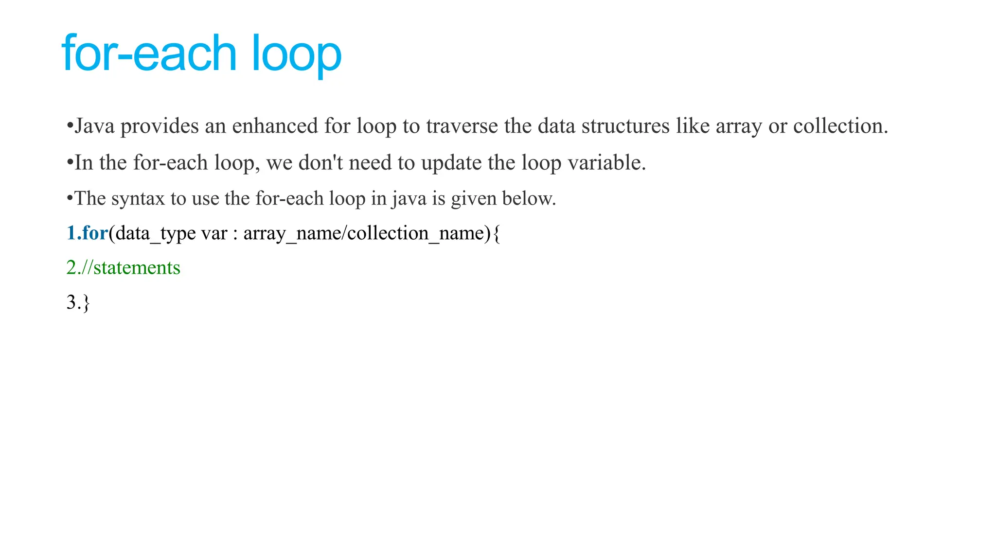 for-each loop
•Java provides an enhanced for loop to traverse the data structures like array or collection.
•In the for-each loop, we don't need to update the loop variable.
•The syntax to use the for-each loop in java is given below.
1.for(data_type var : array_name/collection_name){
2.//statements
3.}
 