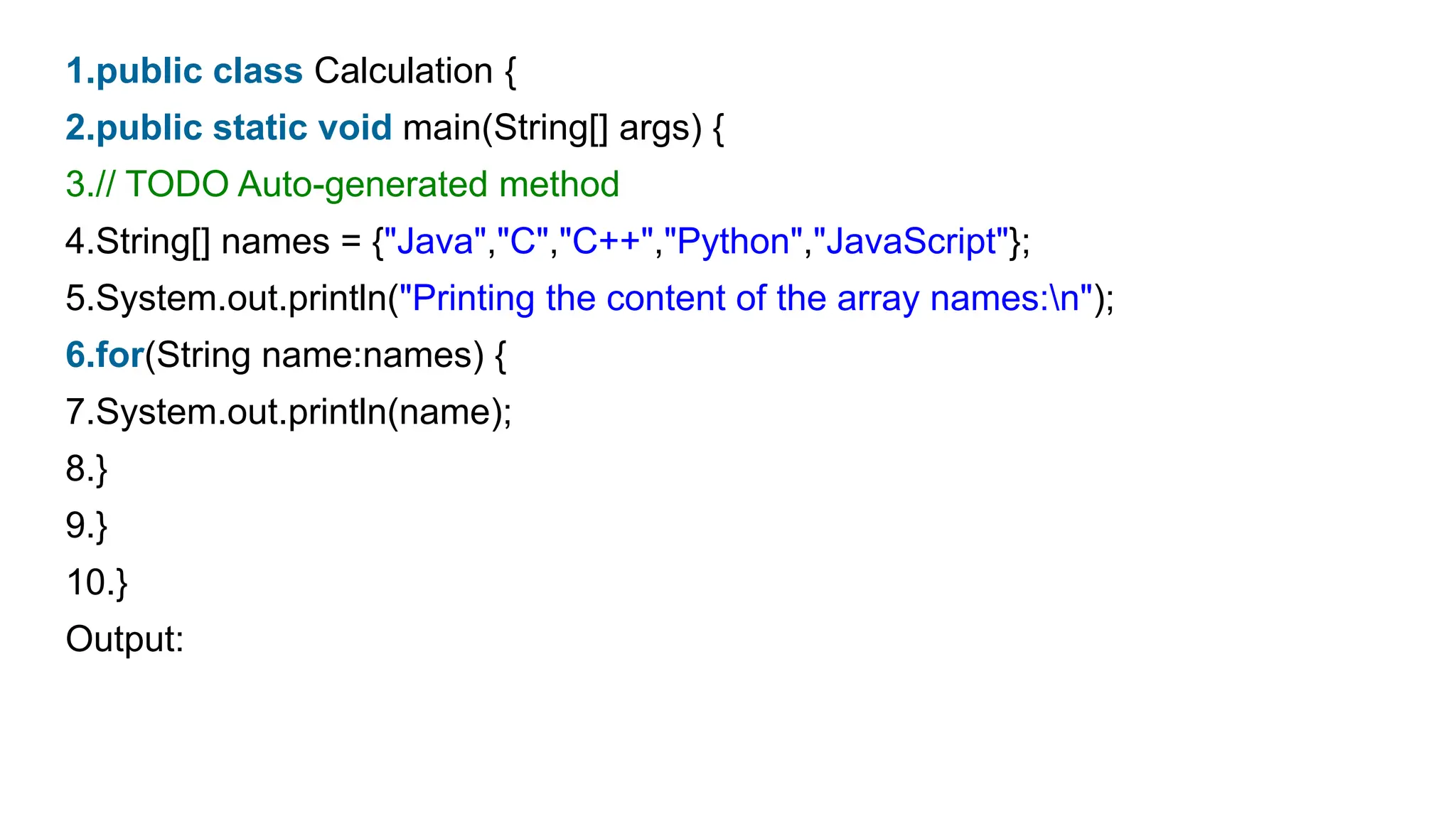 1.public class Calculation {
2.public static void main(String[] args) {
3.// TODO Auto-generated method
4.String[] names = {"Java","C","C++","Python","JavaScript"};
5.System.out.println("Printing the content of the array names:n");
6.for(String name:names) {
7.System.out.println(name);
8.}
9.}
10.}
Output:
 
