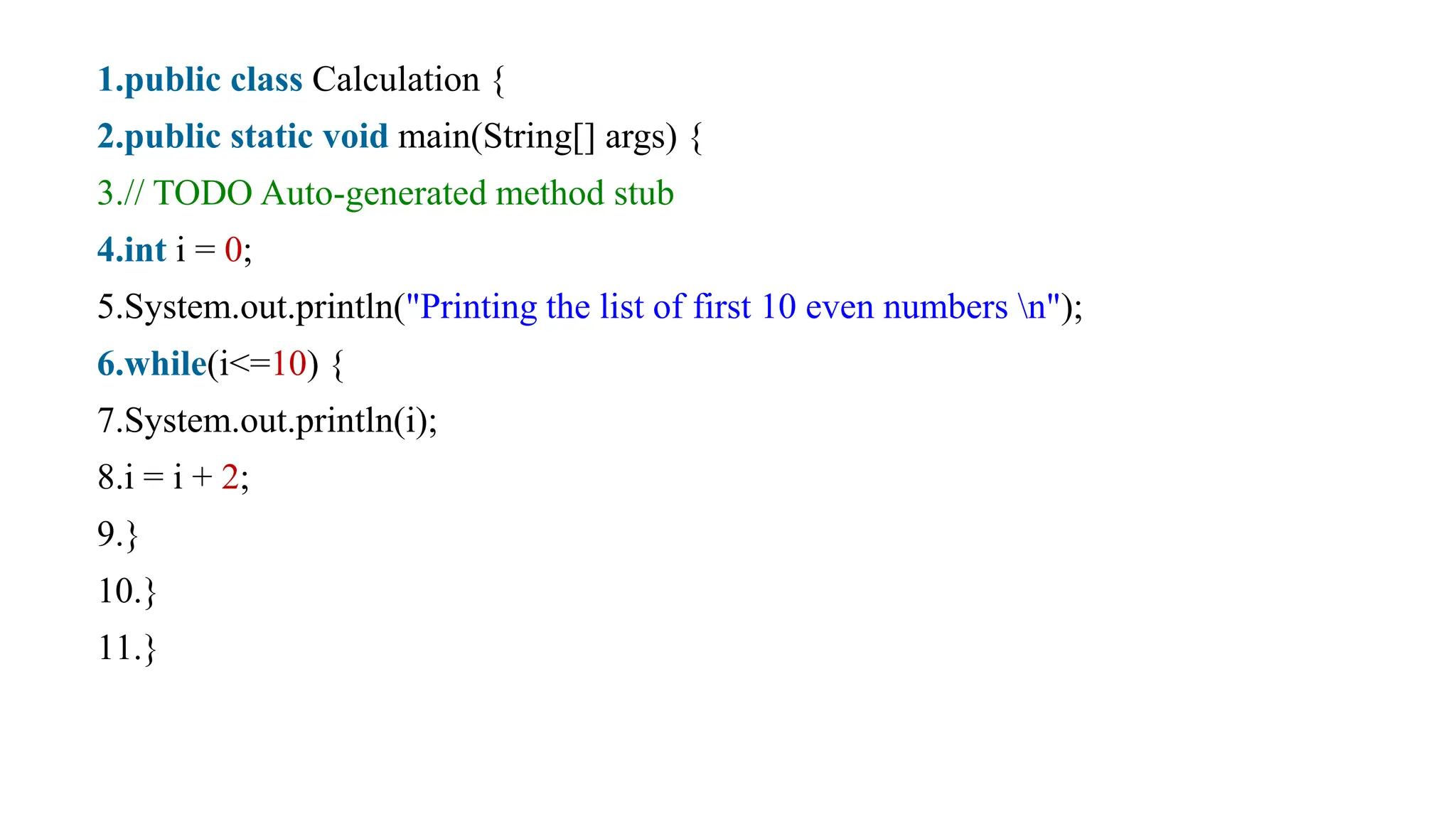 1.public class Calculation {
2.public static void main(String[] args) {
3.// TODO Auto-generated method stub
4.int i = 0;
5.System.out.println("Printing the list of first 10 even numbers n");
6.while(i<=10) {
7.System.out.println(i);
8.i = i + 2;
9.}
10.}
11.}
 