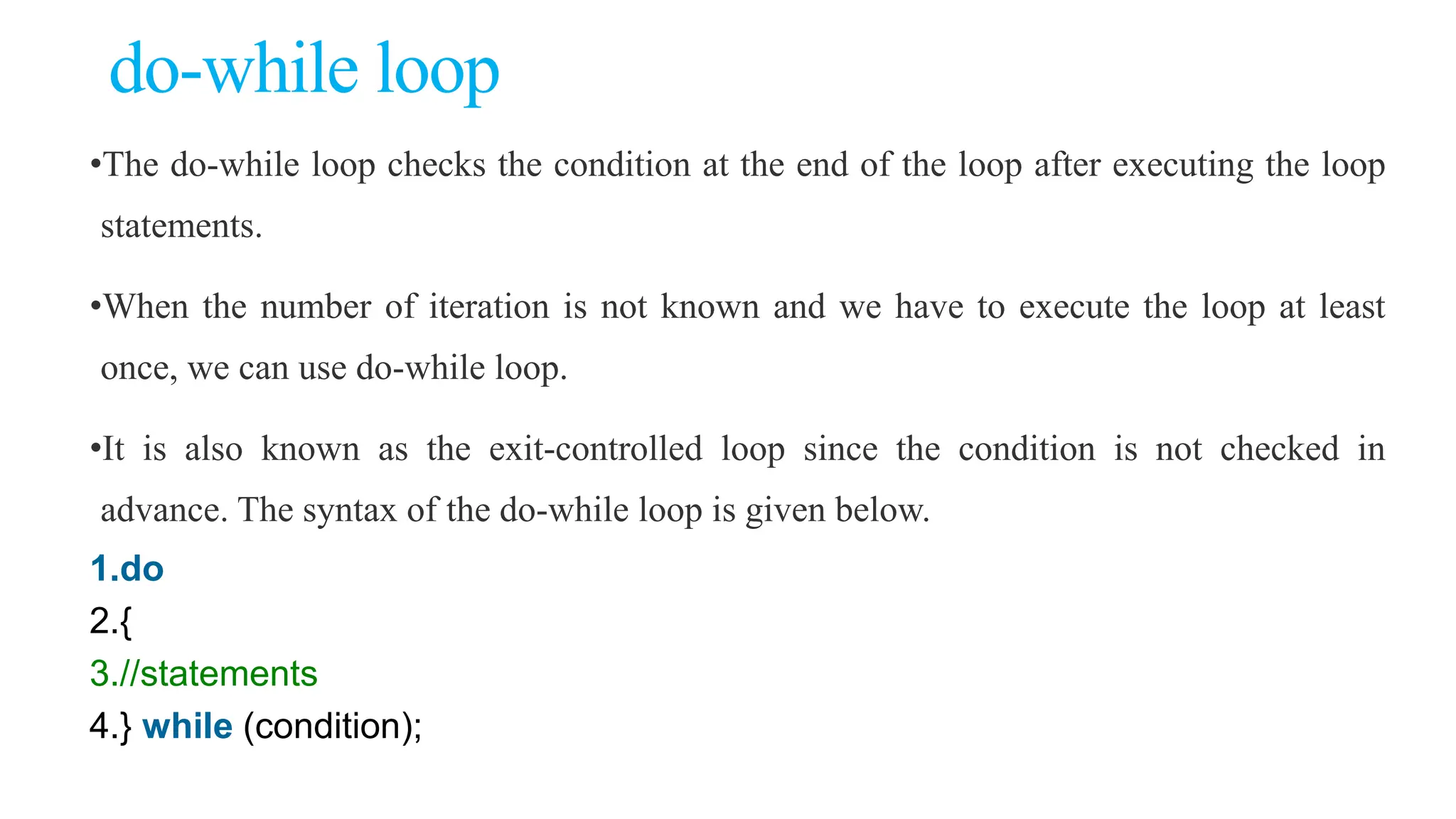 do-while loop
•The do-while loop checks the condition at the end of the loop after executing the loop
statements.
•When the number of iteration is not known and we have to execute the loop at least
once, we can use do-while loop.
•It is also known as the exit-controlled loop since the condition is not checked in
advance. The syntax of the do-while loop is given below.
1.do
2.{
3.//statements
4.} while (condition);
 