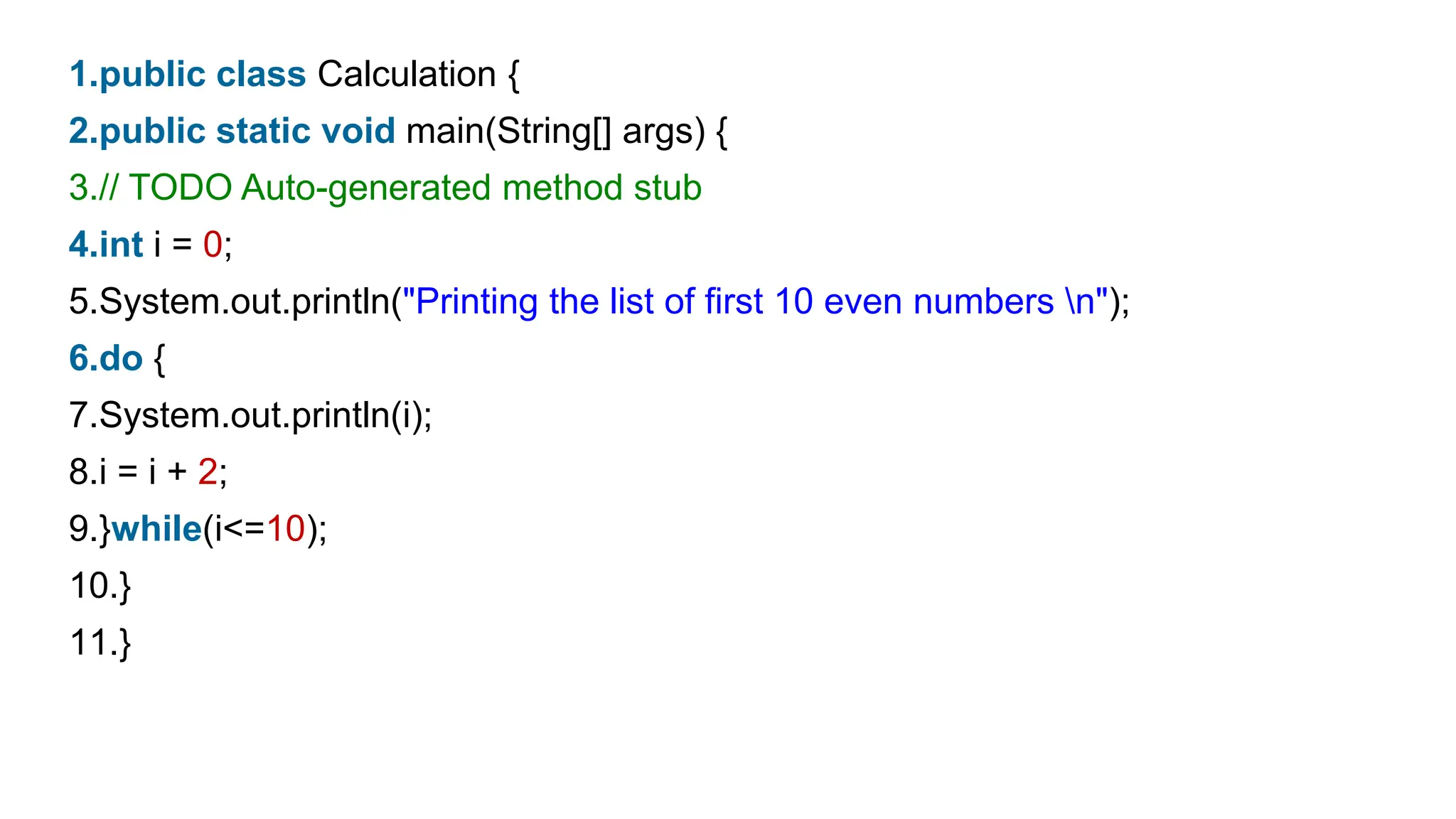 1.public class Calculation {
2.public static void main(String[] args) {
3.// TODO Auto-generated method stub
4.int i = 0;
5.System.out.println("Printing the list of first 10 even numbers n");
6.do {
7.System.out.println(i);
8.i = i + 2;
9.}while(i<=10);
10.}
11.}
 