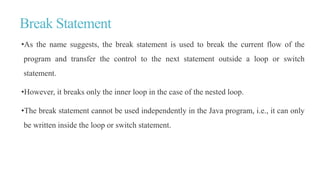 Break Statement
•As the name suggests, the break statement is used to break the current flow of the
program and transfer the control to the next statement outside a loop or switch
statement.
•However, it breaks only the inner loop in the case of the nested loop.
•The break statement cannot be used independently in the Java program, i.e., it can only
be written inside the loop or switch statement.
 