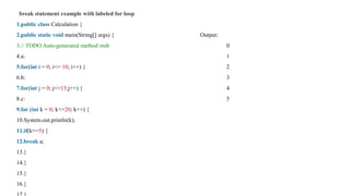 break statement example with labeled for loop
1.public class Calculation {
2.public static void main(String[] args) { Output:
3.// TODO Auto-generated method stub 0
4.a: 1
5.for(int i = 0; i<= 10; i++) { 2
6.b: 3
7.for(int j = 0; j<=15;j++) { 4
8.c: 5
9.for (int k = 0; k<=20; k++) {
10.System.out.println(k);
11.if(k==5) {
12.break a;
13.}
14.}
15.}
16.}
 