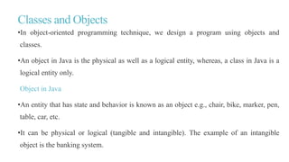 Classes and Objects
•In object-oriented programming technique, we design a program using objects and
classes.
•An object in Java is the physical as well as a logical entity, whereas, a class in Java is a
logical entity only.
Object in Java
•An entity that has state and behavior is known as an object e.g., chair, bike, marker, pen,
table, car, etc.
•It can be physical or logical (tangible and intangible). The example of an intangible
object is the banking system.
 