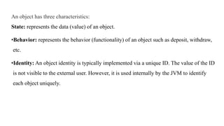 An object has three characteristics:
State: represents the data (value) of an object.
•Behavior: represents the behavior (functionality) of an object such as deposit, withdraw,
etc.
•Identity: An object identity is typically implemented via a unique ID. The value of the ID
is not visible to the external user. However, it is used internally by the JVM to identify
each object uniquely.
 