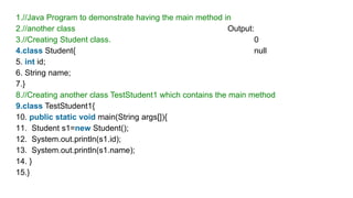 1.//Java Program to demonstrate having the main method in
2.//another class Output:
3.//Creating Student class. 0
4.class Student{ null
5. int id;
6. String name;
7.}
8.//Creating another class TestStudent1 which contains the main method
9.class TestStudent1{
10. public static void main(String args[]){
11. Student s1=new Student();
12. System.out.println(s1.id);
13. System.out.println(s1.name);
14. }
15.}
 