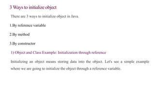 3 Ways to initialize object
There are 3 ways to initialize object in Java.
1.By reference variable
2.By method
3.By constructor
1) Object and Class Example: Initialization through reference
Initializing an object means storing data into the object. Let's see a simple example
where we are going to initialize the object through a reference variable.
 