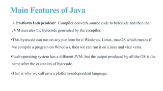 Main Features of Java
1. Platform Independent: Compiler converts source code to bytecode and then the
JVM executes the bytecode generated by the compiler.
•This bytecode can run on any platform be it Windows, Linux, macOS which means if
we compile a program on Windows, then we can run it on Linux and vice versa.
•Each operating system has a different JVM, but the output produced by all the OS is the
same after the execution of bytecode.
•That is why we call java a platform-independent language.
 