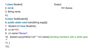 1.class Student{ Output:
2. int id; 101 Sonoo
3. String name;
4.}
5.class TestStudent2{
6. public static void main(String args[]){
7. Student s1=new Student();
8. s1.id=101;
9. s1.name="Sonoo";
10. System.out.println(s1.id+" "+s1.name);//printing members with a white spac
e
11. }
12.}
 