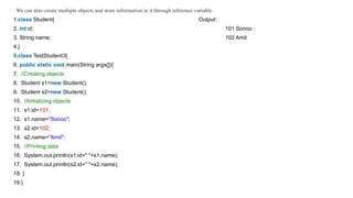 We can also create multiple objects and store information in it through reference variable.
1.class Student{ Output:
2. int id; 101 Sonoo
3. String name; 102 Amit
4.}
5.class TestStudent3{
6. public static void main(String args[]){
7. //Creating objects
8. Student s1=new Student();
9. Student s2=new Student();
10. //Initializing objects
11. s1.id=101;
12. s1.name="Sonoo";
13. s2.id=102;
14. s2.name="Amit";
15. //Printing data
16. System.out.println(s1.id+" "+s1.name);
17. System.out.println(s2.id+" "+s2.name);
18. }
19.}
 
