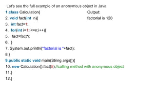 Let's see the full example of an anonymous object in Java.
1.class Calculation{ Output:
2. void fact(int n){ factorial is 120
3. int fact=1;
4. for(int i=1;i<=n;i++){
5. fact=fact*i;
6. }
7. System.out.println("factorial is "+fact);
8.}
9.public static void main(String args[]){
10. new Calculation().fact(5);//calling method with anonymous object
11.}
12.}
 