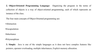 2. Object-Oriented Programming Language: Organizing the program in the terms of
collection of objects is a way of object-oriented programming, each of which represents an
instance of the class.
The four main concepts of Object-Oriented programming are:
•Abstraction
•Encapsulation
•Inheritance
•Polymorphism
3. Simple: Java is one of the simple languages as it does not have complex features like
pointers, operator overloading, multiple inheritances, Explicit memory allocation.
 
