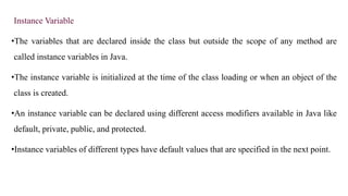 Instance Variable
•The variables that are declared inside the class but outside the scope of any method are
called instance variables in Java.
•The instance variable is initialized at the time of the class loading or when an object of the
class is created.
•An instance variable can be declared using different access modifiers available in Java like
default, private, public, and protected.
•Instance variables of different types have default values that are specified in the next point.
 