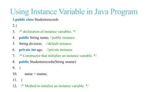 Using Instance Variable in Java Program
1.public class Studentsrecords
2.{
3. /* declaration of instance variables. */
4. public String name; //public instance
5. String division; //default instance
6. private int age; //private instance
7. /* Constructor that initialize an instance variable. */
8. public Studentsrecords(String sname)
9. {
10. name = sname;
11. }
12. /* Method to intialize an instance variable. */
 