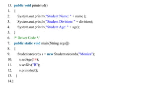13. public void printstud()
1. {
2. System.out.println("Student Name: " + name );
3. System.out.println("Student Division: " + division);
4. System.out.println("Student Age: " + age);
5. }
6. /* Driver Code */
7. public static void main(String args[])
8. {
9. Studentsrecords s = new Studentsrecords("Monica");
10. s.setAge(14);
11. s.setDiv("B");
12. s.printstud();
13. }
14.}
 