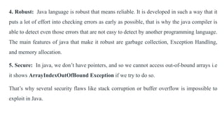 4. Robust: Java language is robust that means reliable. It is developed in such a way that it
puts a lot of effort into checking errors as early as possible, that is why the java compiler is
able to detect even those errors that are not easy to detect by another programming language.
The main features of java that make it robust are garbage collection, Exception Handling,
and memory allocation.
5. Secure: In java, we don’t have pointers, and so we cannot access out-of-bound arrays i.e
it shows ArrayIndexOutOfBound Exception if we try to do so.
That’s why several security flaws like stack corruption or buffer overflow is impossible to
exploit in Java.
 