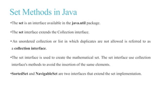 Set Methods in Java
•The set is an interface available in the java.util package.
•The set interface extends the Collection interface.
• An unordered collection or list in which duplicates are not allowed is referred to as
a collection interface.
•The set interface is used to create the mathematical set. The set interface use collection
interface's methods to avoid the insertion of the same elements.
•SortedSet and NavigableSet are two interfaces that extend the set implementation.
 
