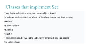 Classes that implement Set
Since Set is an interface, we cannot create objects from it.
In order to use functionalities of the Set interface, we can use these classes:
•Hashset
•LinkedHashSet
•EnumSet
•TreeSet
These classes are defined in the Collections framework and implement
the Set interface.
 