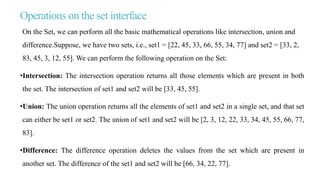 Operations on the set interface
On the Set, we can perform all the basic mathematical operations like intersection, union and
difference.Suppose, we have two sets, i.e., set1 = [22, 45, 33, 66, 55, 34, 77] and set2 = [33, 2,
83, 45, 3, 12, 55]. We can perform the following operation on the Set:
•Intersection: The intersection operation returns all those elements which are present in both
the set. The intersection of set1 and set2 will be [33, 45, 55].
•Union: The union operation returns all the elements of set1 and set2 in a single set, and that set
can either be set1 or set2. The union of set1 and set2 will be [2, 3, 12, 22, 33, 34, 45, 55, 66, 77,
83].
•Difference: The difference operation deletes the values from the set which are present in
another set. The difference of the set1 and set2 will be [66, 34, 22, 77].
 