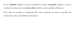 •In set, addAll() method is used to perform the union, retainAll() method is used to
perform the intersection and removeAll() method is used to perform difference.
•Let's take an example to understand how these methods are used to perform the
intersection, union, and difference operations.
 