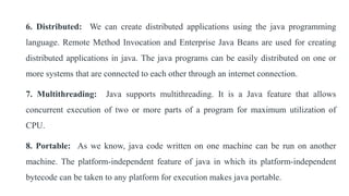 6. Distributed: We can create distributed applications using the java programming
language. Remote Method Invocation and Enterprise Java Beans are used for creating
distributed applications in java. The java programs can be easily distributed on one or
more systems that are connected to each other through an internet connection.
7. Multithreading: Java supports multithreading. It is a Java feature that allows
concurrent execution of two or more parts of a program for maximum utilization of
CPU.
8. Portable: As we know, java code written on one machine can be run on another
machine. The platform-independent feature of java in which its platform-independent
bytecode can be taken to any platform for execution makes java portable.
 