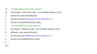 18. // Finding Intersection of set1 and set2
19. Set<Integer> intersection_data = new HashSet<Integer>(set1);
1. intersection_data.retainAll(set2);
2. System.out.print("Intersection of set1 and set2 is:");
3. System.out.println(intersection_data);
4. // Finding Difference of set1 and set2
5. Set<Integer> difference_data = new HashSet<Integer>(set1);
6. difference_data.removeAll(set2);
7. System.out.print("Difference of set1 and set2 is:");
8. System.out.println(difference_data);
9. }
10.}
 