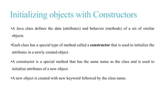 Initializing objects with Constructors
•A Java class defines the data (attributes) and behavior (methods) of a set of similar
objects.
•Each class has a special type of method called a constructor that is used to initialize the
attributes in a newly created object.
•A constructor is a special method that has the same name as the class and is used to
initialize attributes of a new object.
•A new object is created with new keyword followed by the class name.
 